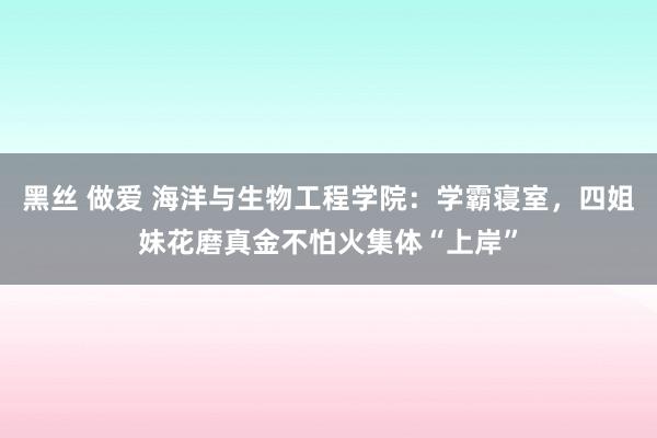 黑丝 做爱 海洋与生物工程学院：学霸寝室，四姐妹花磨真金不怕火集体“上岸”