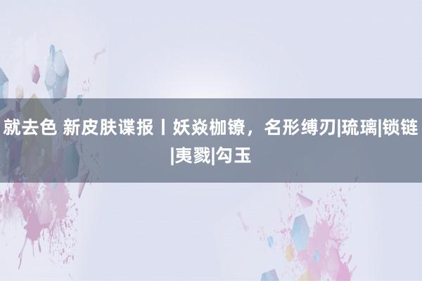 就去色 新皮肤谍报丨妖焱枷镣，名形缚刃|琉璃|锁链|夷戮|勾玉