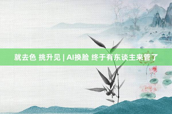 就去色 挑升见 | AI换脸 终于有东谈主来管了