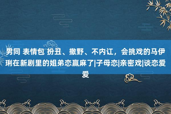 男同 表情包 扮丑、撒野、不内讧，会挑戏的马伊琍在新剧里的姐弟恋赢麻了|子母恋|亲密戏|谈恋爱