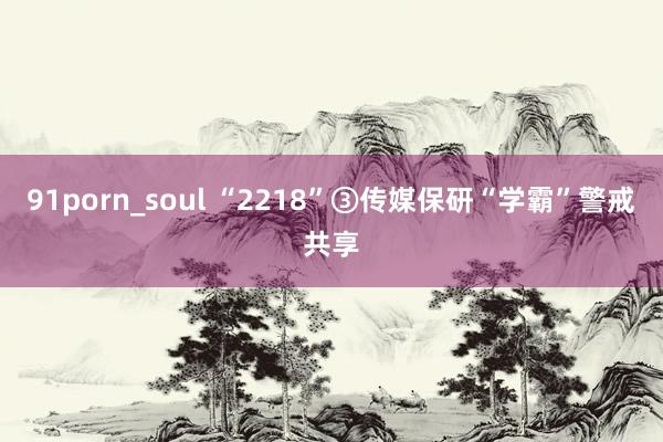 91porn_soul “2218”③传媒保研“学霸”警戒共享