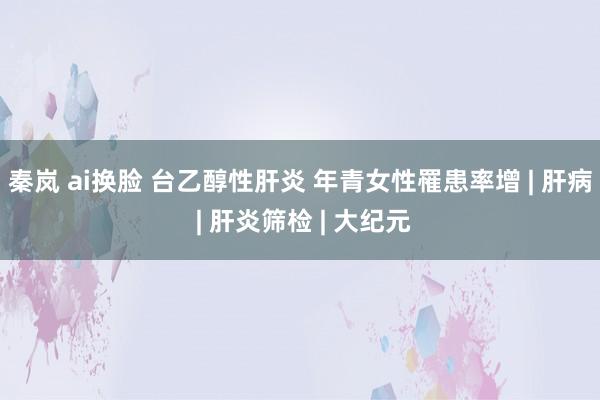 秦岚 ai换脸 台乙醇性肝炎 年青女性罹患率增 | 肝病 | 肝炎筛检 | 大纪元