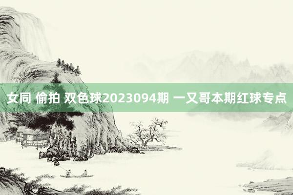 女同 偷拍 双色球2023094期 一又哥本期红球专点