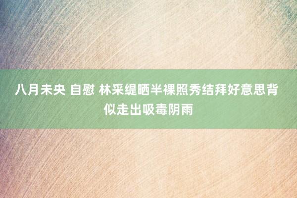 八月未央 自慰 林采缇晒半裸照秀结拜好意思背 似走出吸毒阴雨