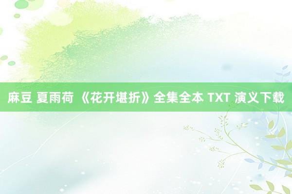 麻豆 夏雨荷 《花开堪折》全集全本 TXT 演义下载