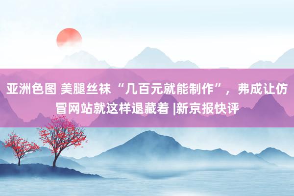 亚洲色图 美腿丝袜 “几百元就能制作”，弗成让仿冒网站就这样退藏着 |新京报快评