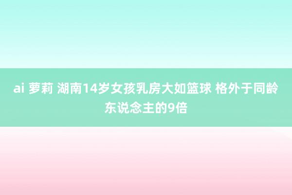 ai 萝莉 湖南14岁女孩乳房大如篮球 格外于同龄东说念主的9倍