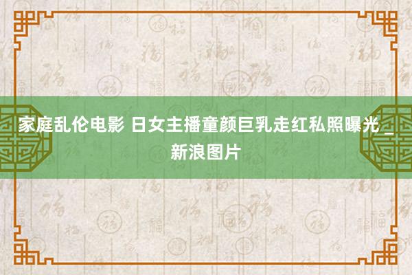 家庭乱伦电影 日女主播童颜巨乳走红私照曝光 　_新浪图片