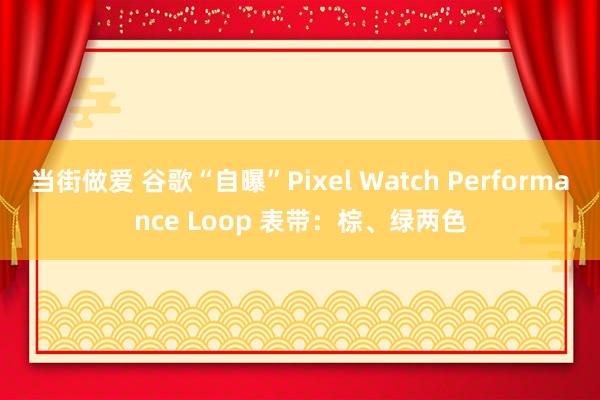 当街做爱 谷歌“自曝”Pixel Watch Performance Loop 表带：棕、绿两色