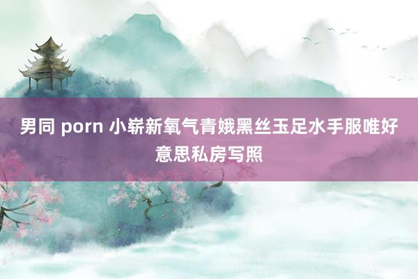 男同 porn 小崭新氧气青娥黑丝玉足水手服唯好意思私房写照