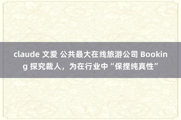 claude 文爱 公共最大在线旅游公司 Booking 探究裁人，为在行业中“保捏纯真性”