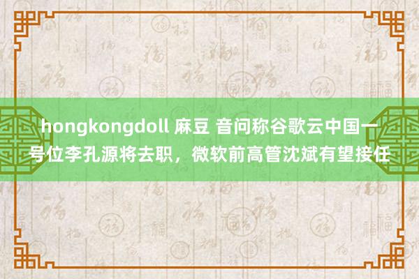 hongkongdoll 麻豆 音问称谷歌云中国一号位李孔源将去职，微软前高管沈斌有望接任