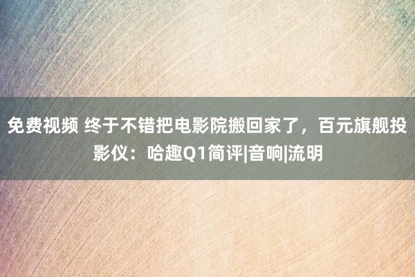 免费视频 终于不错把电影院搬回家了，百元旗舰投影仪：哈趣Q1简评|音响|流明