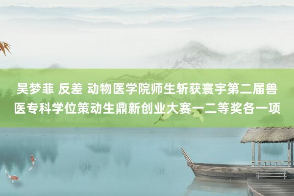 吴梦菲 反差 动物医学院师生斩获寰宇第二届兽医专科学位策动生鼎新创业大赛一二等奖各一项