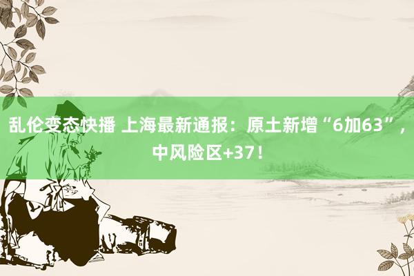 乱伦变态快播 上海最新通报：原土新增“6加63”，中风险区+37！