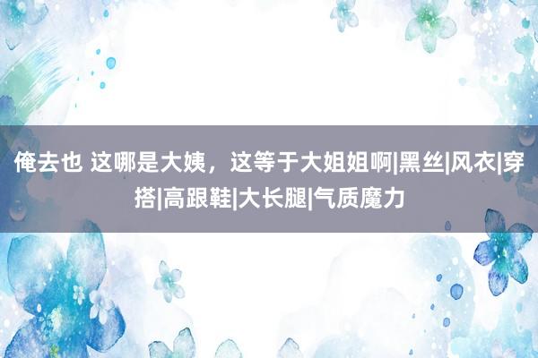 俺去也 这哪是大姨，这等于大姐姐啊|黑丝|风衣|穿搭|高跟鞋|大长腿|气质魔力