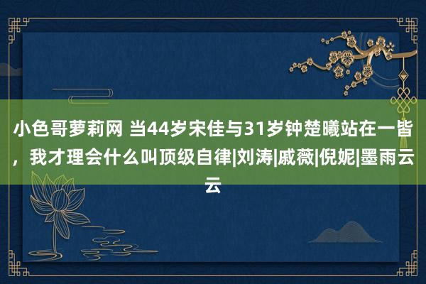 小色哥萝莉网 当44岁宋佳与31岁钟楚曦站在一皆，我才理会什么叫顶级自律|刘涛|戚薇|倪妮|墨雨云