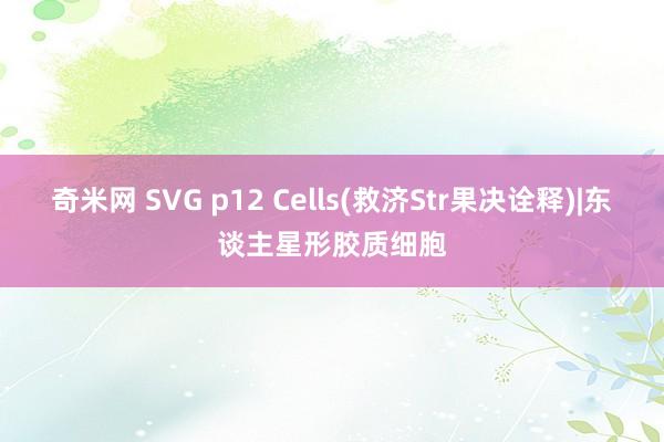 奇米网 SVG p12 Cells(救济Str果决诠释)|东谈主星形胶质细胞