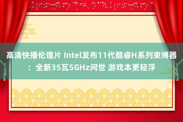 高清快播伦理片 Intel发布11代酷睿H系列束缚器：全新35瓦5GHz问世 游戏本更轻浮