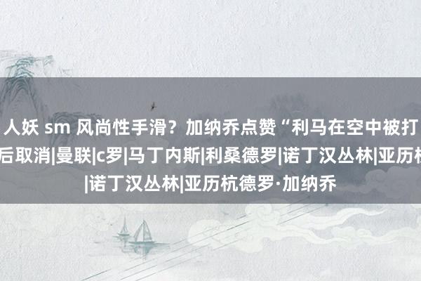 人妖 sm 风尚性手滑？加纳乔点赞“利马在空中被打败”动态，随后取消|曼联|c罗|马丁内斯|利桑德罗|诺丁汉丛林|亚历杭德罗·加纳乔