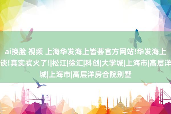 ai换脸 视频 上海华发海上皆荟官方网站!华发海上皆荟确凿报谈!真实忒火了!|松江|徐汇|科创|大学城|上海市|高层洋房合院别墅