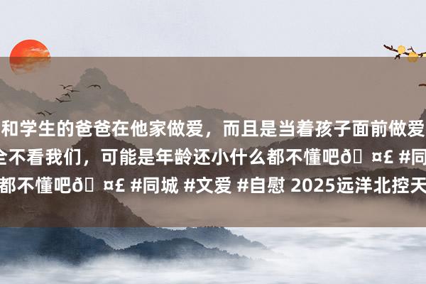 和学生的爸爸在他家做爱，而且是当着孩子面前做爱，太刺激了，孩子完全不看我们，可能是年龄还小什么都不懂吧🤣 #同城 #文爱 #自慰 2025远洋北控天成