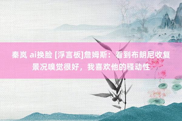 秦岚 ai换脸 [浮言板]詹姆斯：看到布朗尼收复景况嗅觉很好，我喜欢他的骚动性