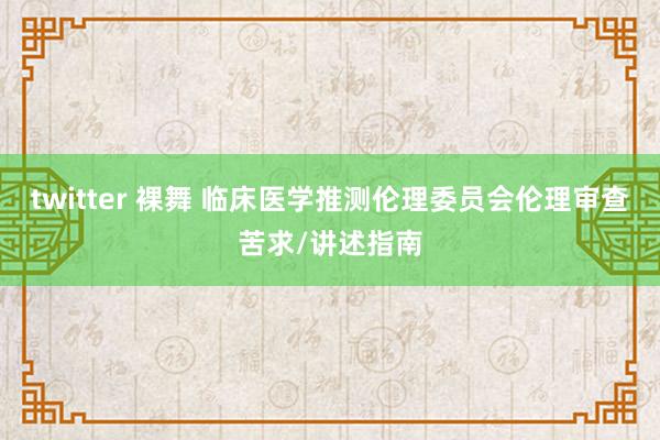 twitter 裸舞 临床医学推测伦理委员会伦理审查苦求/讲述指南